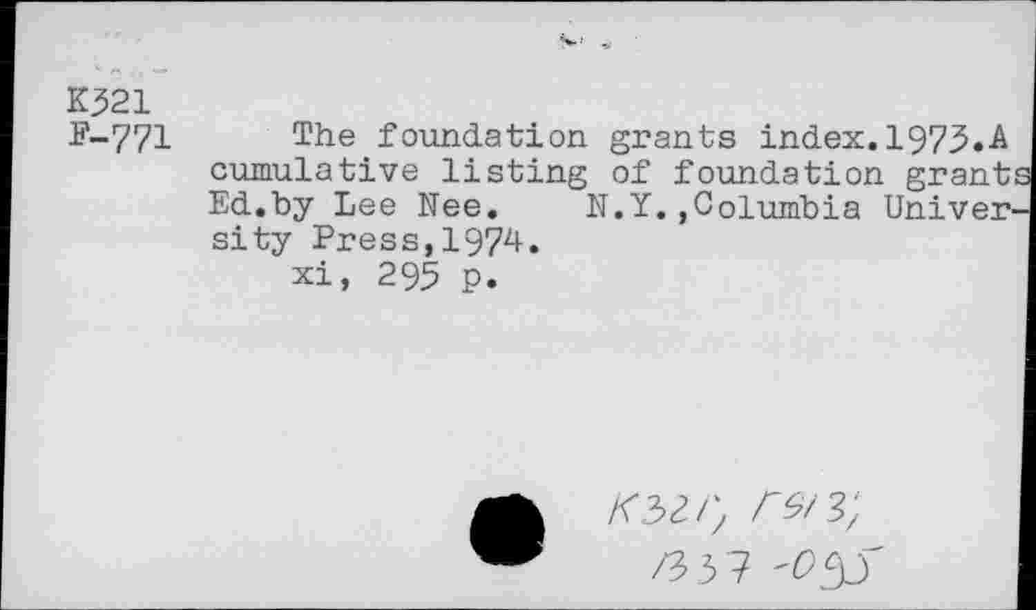 ﻿K321
P-771
The foundation grants index. 1973.A cumulative listing of foundation grant Ed.by Lee Nee. N.Y.»Columbia Univer sity Press,1974.
xi, 295 p.
/02/}	' 3,
/35? 'O&